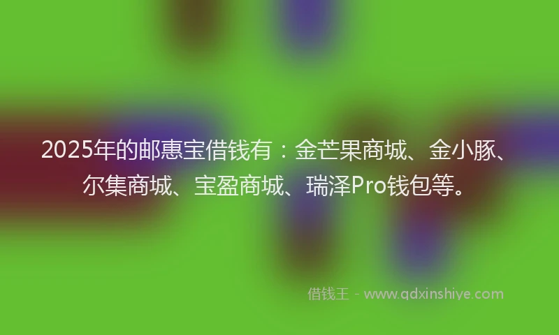 2025年的邮惠宝借钱有：金芒果商城、金小豚、尔集商城、宝盈商城、瑞泽Pro钱包等。