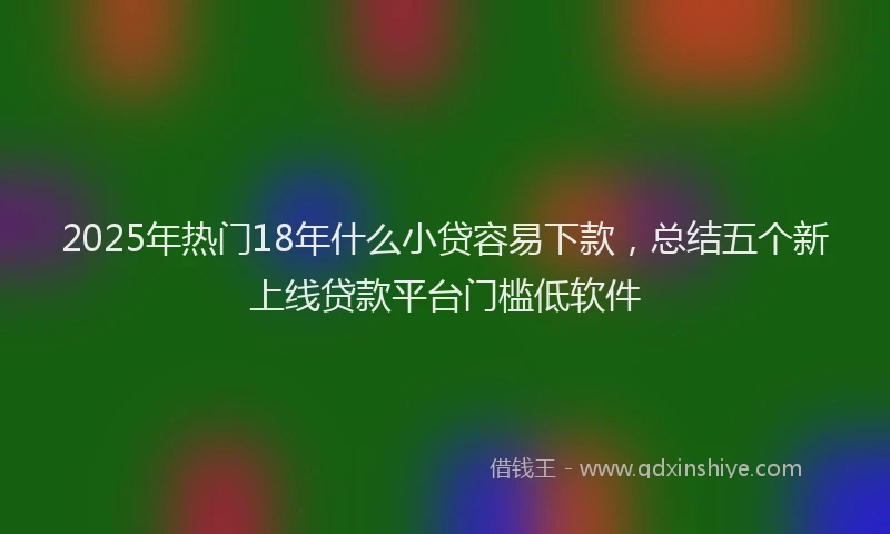 2025年热门18年什么小贷容易下款，总结五个新上线贷款平台门槛低软件