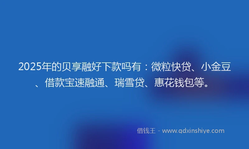 2025年的贝享融好下款吗有：微粒快贷、小金豆、借款宝速融通、瑞雪贷、惠花钱包等。