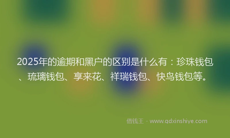 2025年的逾期和黑户的区别是什么有：珍珠钱包、琉璃钱包、享来花、祥瑞钱包、快鸟钱包等。