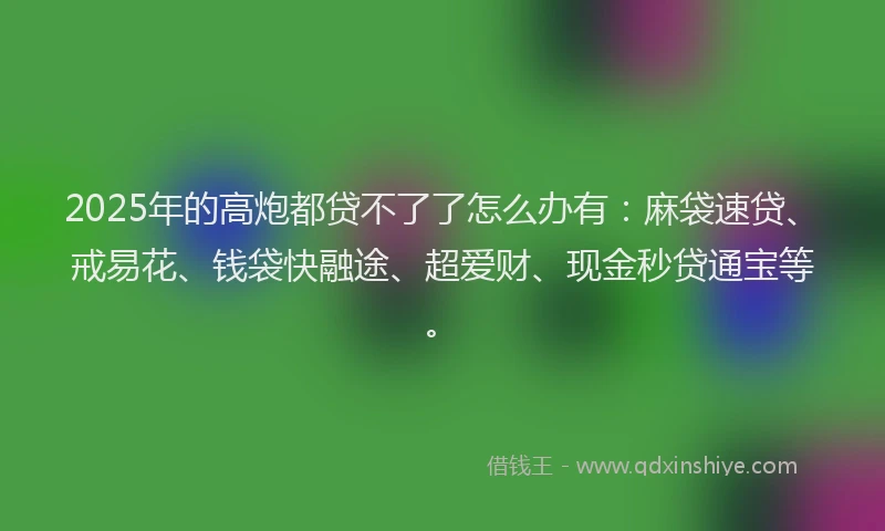2025年的高炮都贷不了了怎么办有：麻袋速贷、戒易花、钱袋快融途、超爱财、现金秒贷通宝等。