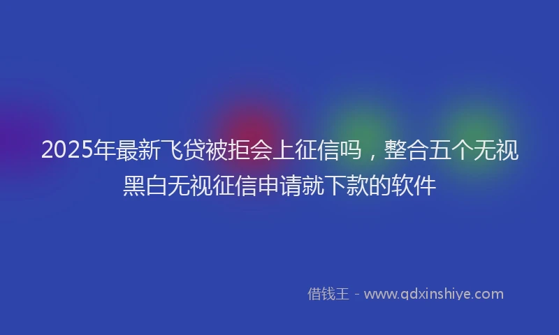 2025年最新飞贷被拒会上征信吗，整合五个无视黑白无视征信申请就下款的软件