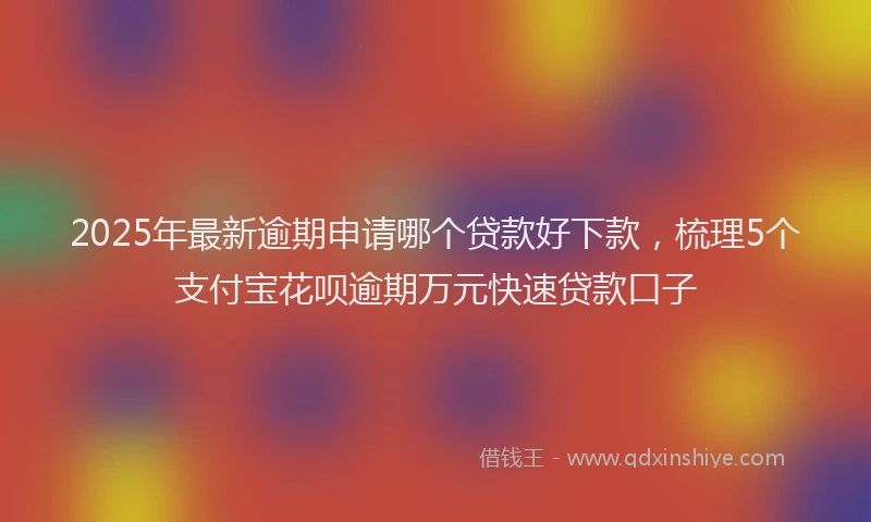 2025年最新逾期申请哪个贷款好下款，梳理5个支付宝花呗逾期万元快速贷款口子