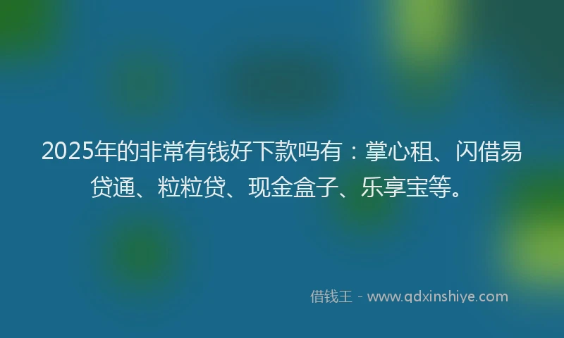 2025年的非常有钱好下款吗有：掌心租、闪借易贷通、粒粒贷、现金盒子、乐享宝等。