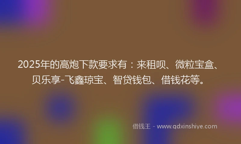 2025年的高炮下款要求有：来租呗、微粒宝盒、贝乐享-飞鑫琼宝、智贷钱包、借钱花等。