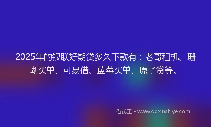 2025年的银联好期贷多久下款有：老哥租机、珊瑚买单、可易借、蓝莓买单、原子贷等。