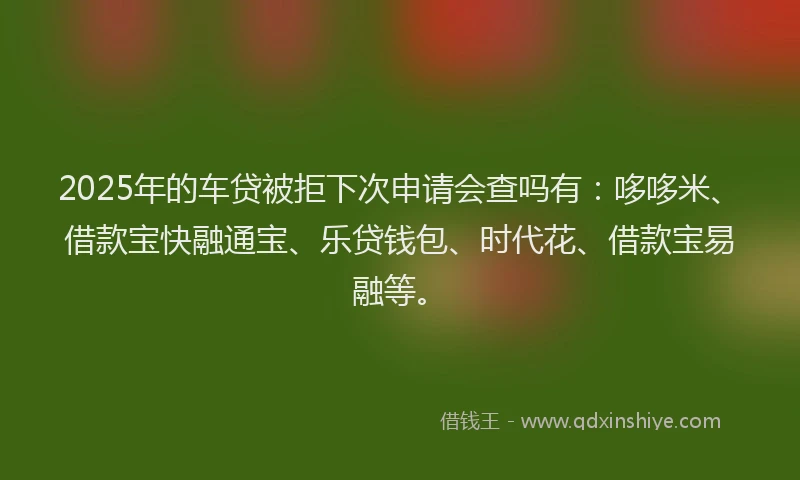 2025年的车贷被拒下次申请会查吗有：哆哆米、借款宝快融通宝、乐贷钱包、时代花、借款宝易融等。