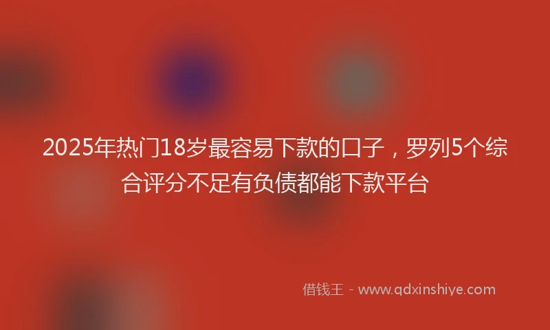 2025年热门18岁最容易下款的口子，罗列5个综合评分不足有负债都能下款平台