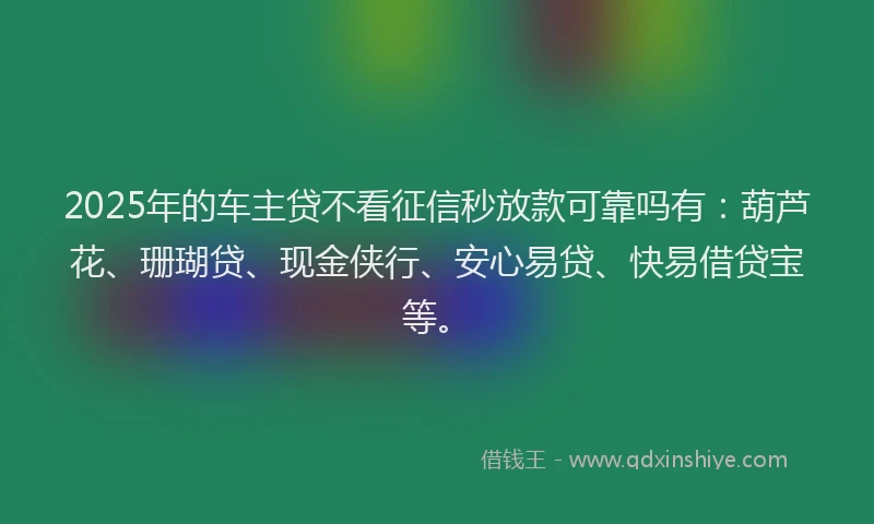 2025年的车主贷不看征信秒放款可靠吗有：葫芦花、珊瑚贷、现金侠行、安心易贷、快易借贷宝等。