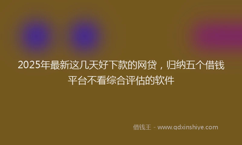 2025年最新这几天好下款的网贷，归纳五个借钱平台不看综合评估的软件