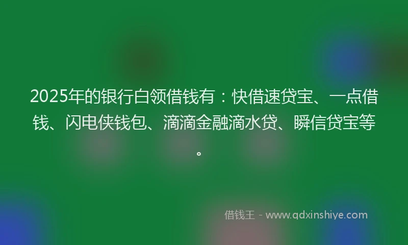 2025年的银行白领借钱有：快借速贷宝、一点借钱、闪电侠钱包、滴滴金融滴水贷、瞬信贷宝等。