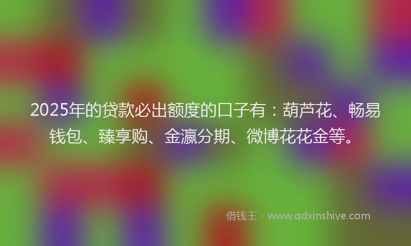2025年的贷款必出额度的口子有：葫芦花、畅易钱包、臻享购、金瀛分期、微博花花金等。