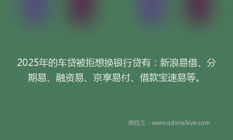 2025年的车贷被拒想换银行贷有：新浪易借、分期易、融资易、京享易付、借款宝速易等。