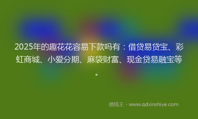 2025年的趣花花容易下款吗有：借贷易贷宝、彩虹商城、小爱分期、麻袋财富、现金贷易融宝等。