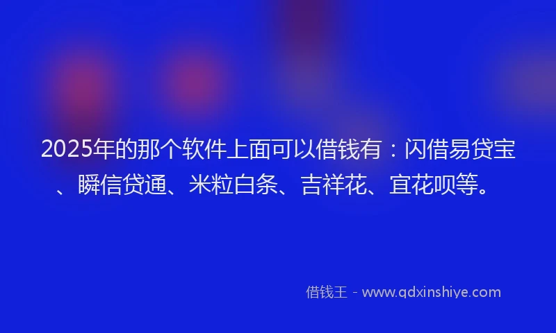 2025年的那个软件上面可以借钱有：闪借易贷宝、瞬信贷通、米粒白条、吉祥花、宜花呗等。