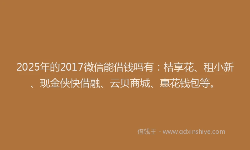 2025年的2017微信能借钱吗有：桔享花、租小新、现金侠快借融、云贝商城、惠花钱包等。