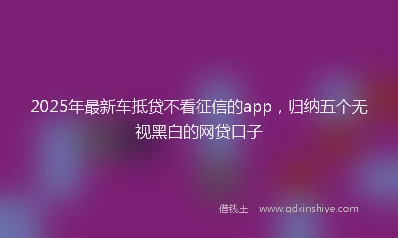 2025年最新车抵贷不看征信的app，归纳五个无视黑白的网贷口子