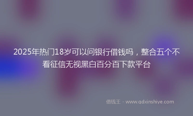 2025年热门18岁可以问银行借钱吗，整合五个不看征信无视黑白百分百下款平台