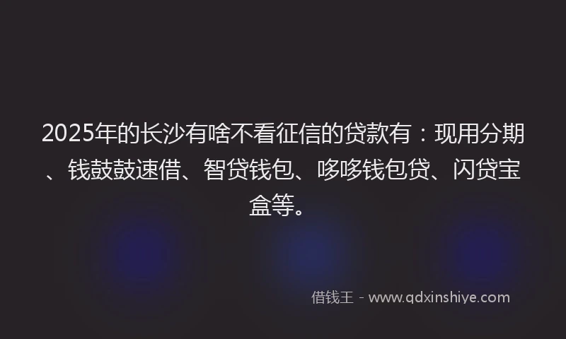 2025年的长沙有啥不看征信的贷款有：现用分期、钱鼓鼓速借、智贷钱包、哆哆钱包贷、闪贷宝盒等。