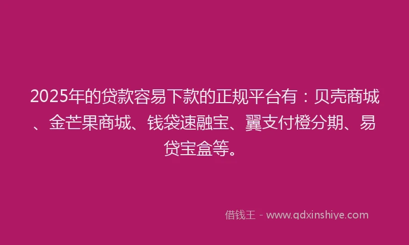2025年的贷款容易下款的正规平台有：贝壳商城、金芒果商城、钱袋速融宝、翼支付橙分期、易贷宝盒等。