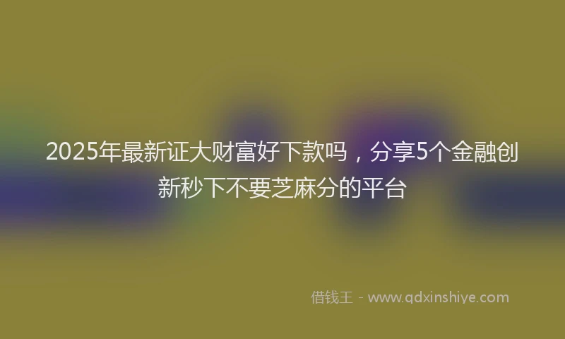 2025年最新证大财富好下款吗，分享5个金融创新秒下不要芝麻分的平台