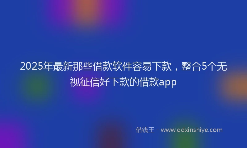 2025年最新那些借款软件容易下款，整合5个无视征信好下款的借款app