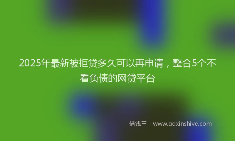 2025年最新被拒贷多久可以再申请，整合5个不看负债的网贷平台