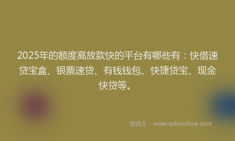 2025年的额度高放款快的平台有哪些有：快借速贷宝盒、银票速贷、有钱钱包、快捷贷宝、现金快贷等。