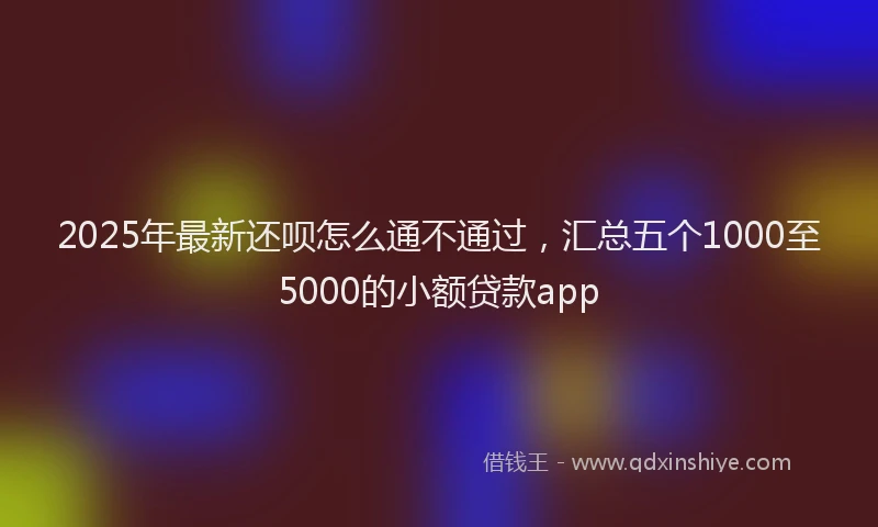 2025年最新还呗怎么通不通过，汇总五个1000至5000的小额贷款app