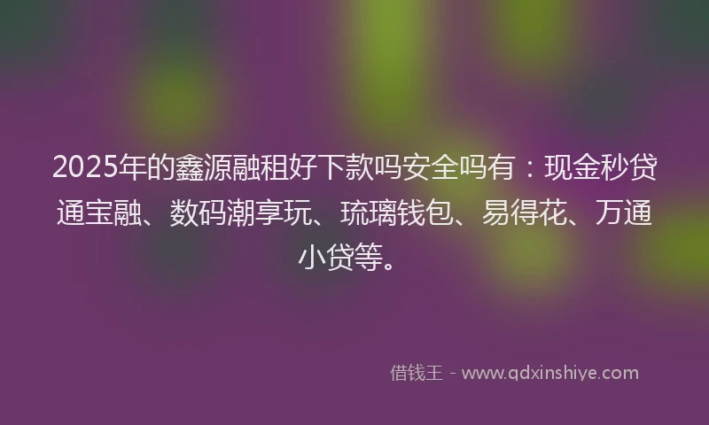2025年的鑫源融租好下款吗安全吗有：现金秒贷通宝融、数码潮享玩、琉璃钱包、易得花、万通小贷等。