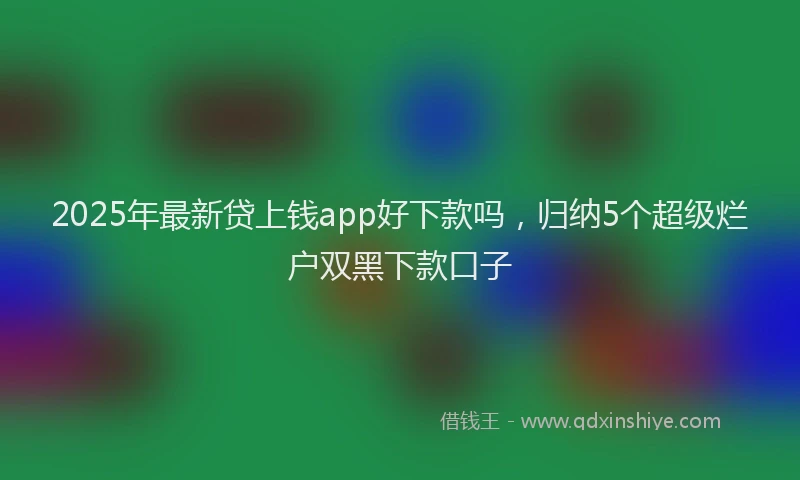 2025年最新贷上钱app好下款吗，归纳5个超级烂户双黑下款口子