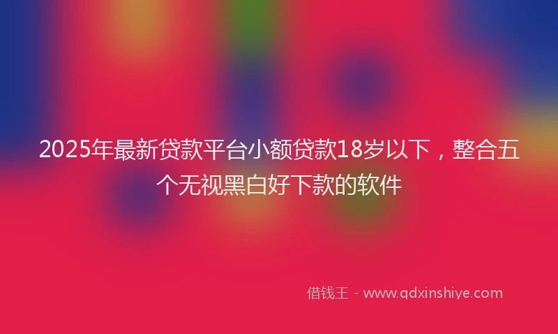 2025年最新贷款平台小额贷款18岁以下，整合五个无视黑白好下款的软件