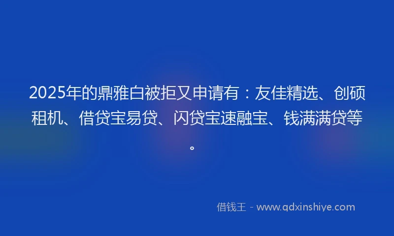 2025年的鼎雅白被拒又申请有：友佳精选、创硕租机、借贷宝易贷、闪贷宝速融宝、钱满满贷等。