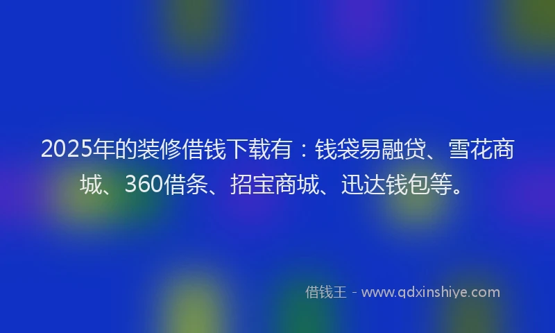 2025年的装修借钱下载有：钱袋易融贷、雪花商城、360借条、招宝商城、迅达钱包等。