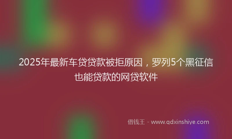 2025年最新车贷贷款被拒原因，罗列5个黑征信也能贷款的网贷软件