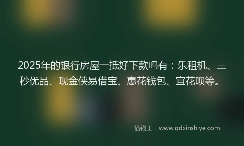 2025年的银行房屋一抵好下款吗有：乐租机、三秒优品、现金侠易借宝、惠花钱包、宜花呗等。