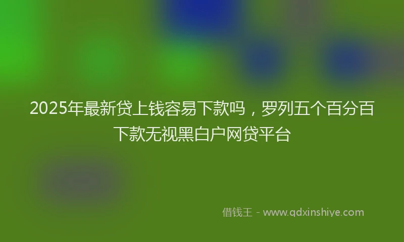 2025年最新贷上钱容易下款吗，罗列五个百分百下款无视黑白户网贷平台