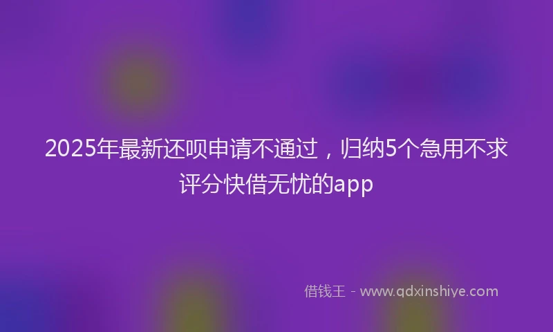2025年最新还呗申请不通过，归纳5个急用不求评分快借无忧的app