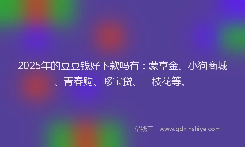 2025年的豆豆钱好下款吗有：蒙享金、小狗商城、青春购、哆宝贷、三枝花等。