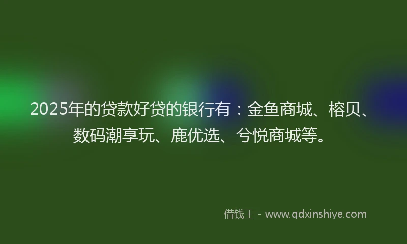 2025年的贷款好贷的银行有：金鱼商城、榕贝、数码潮享玩、鹿优选、兮悦商城等。