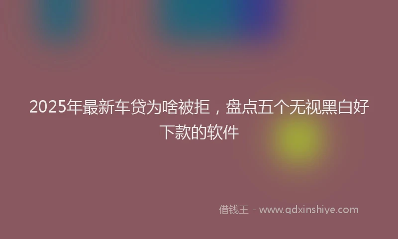 2025年最新车贷为啥被拒，盘点五个无视黑白好下款的软件