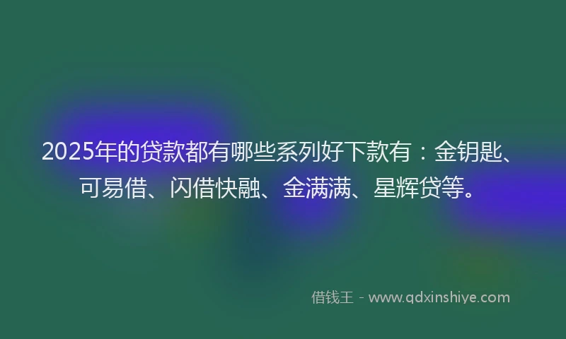 2025年的贷款都有哪些系列好下款有：金钥匙、可易借、闪借快融、金满满、星辉贷等。