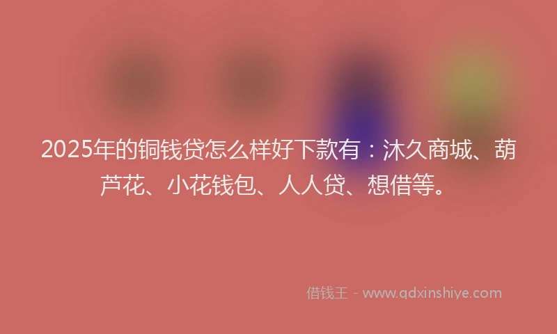 2025年的铜钱贷怎么样好下款有：沐久商城、葫芦花、小花钱包、人人贷、想借等。