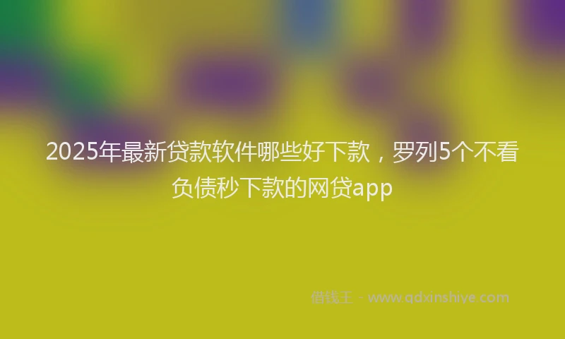 2025年最新贷款软件哪些好下款，罗列5个不看负债秒下款的网贷app