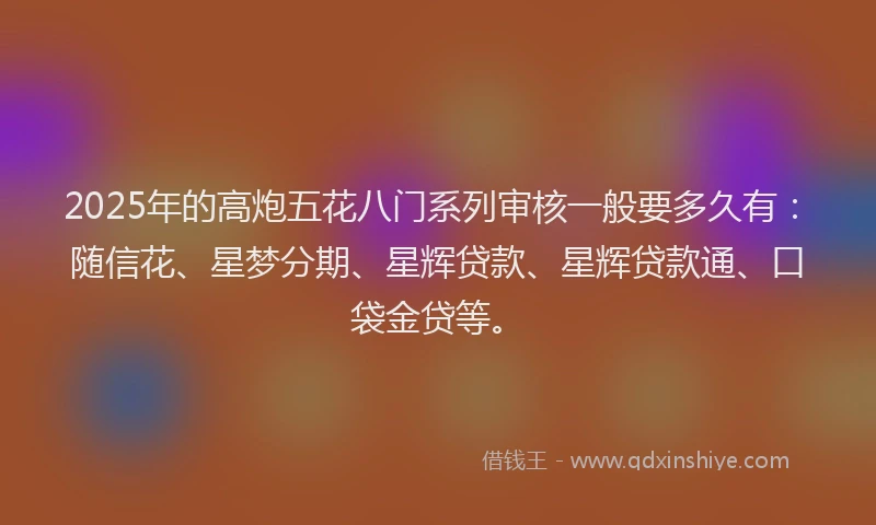 2025年的高炮五花八门系列审核一般要多久有：随信花、星梦分期、星辉贷款、星辉贷款通、口袋金贷等。