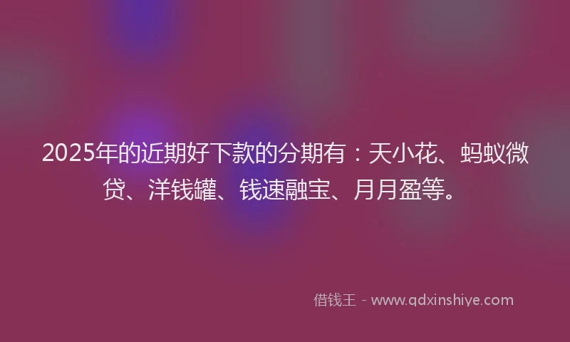 2025年的近期好下款的分期有：天小花、蚂蚁微贷、洋钱罐、钱速融宝、月月盈等。