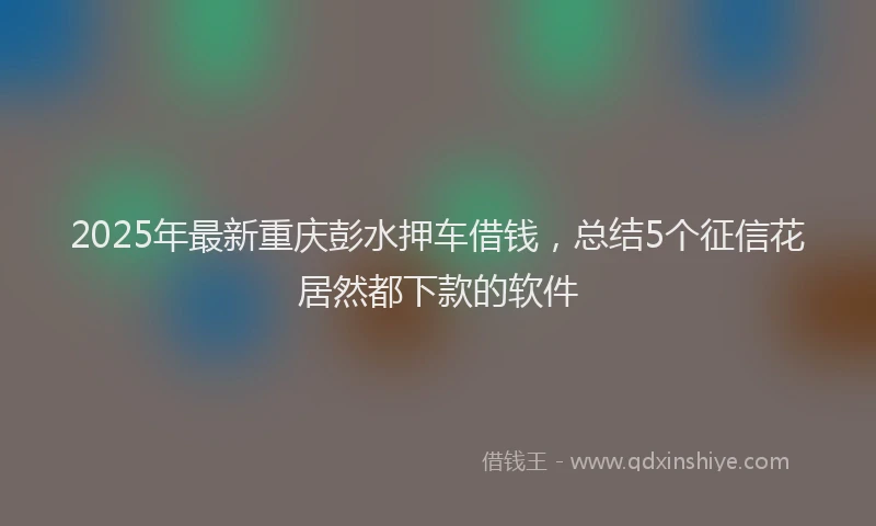 2025年最新重庆彭水押车借钱，总结5个征信花居然都下款的软件