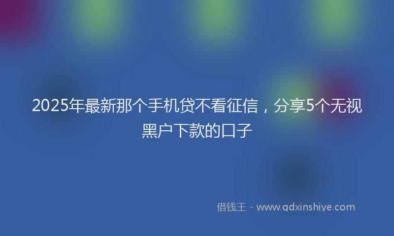 2025年最新那个手机贷不看征信，分享5个无视黑户下款的口子
