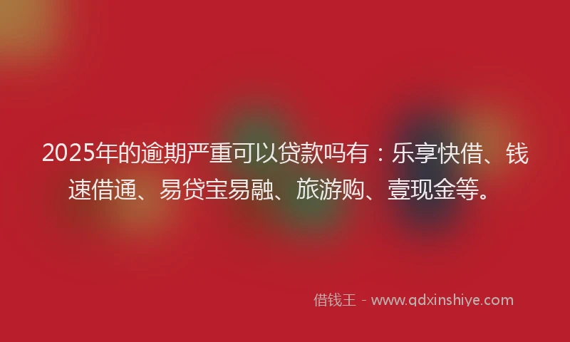 2025年的逾期严重可以贷款吗有：乐享快借、钱速借通、易贷宝易融、旅游购、壹现金等。
