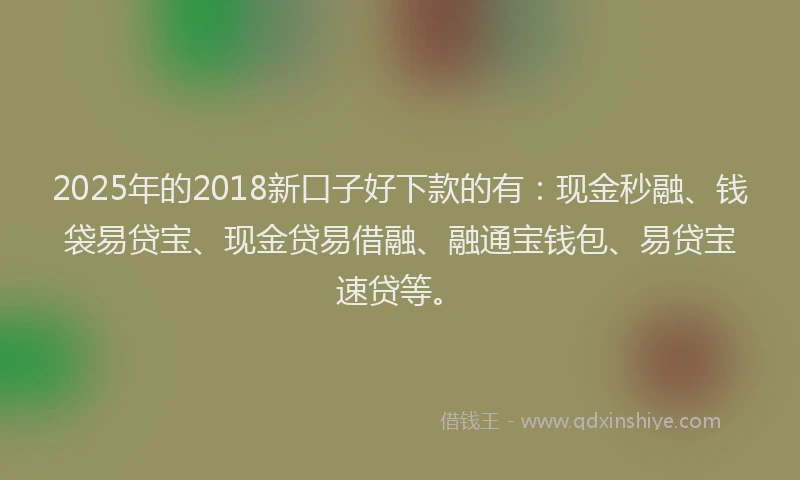 2025年的2018新口子好下款的有：现金秒融、钱袋易贷宝、现金贷易借融、融通宝钱包、易贷宝速贷等。